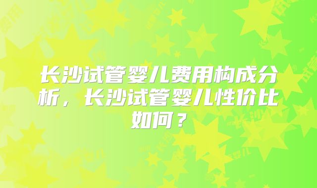长沙试管婴儿费用构成分析，长沙试管婴儿性价比如何？