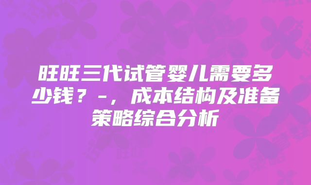 旺旺三代试管婴儿需要多少钱？-，成本结构及准备策略综合分析