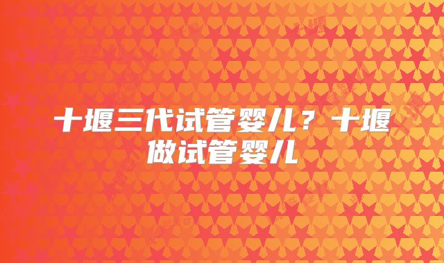 十堰三代试管婴儿？十堰做试管婴儿
