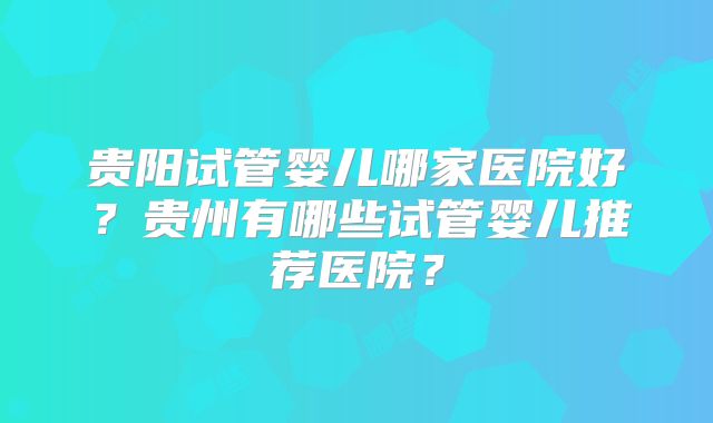 贵阳试管婴儿哪家医院好?贵州有哪些试管婴儿推荐医院?
