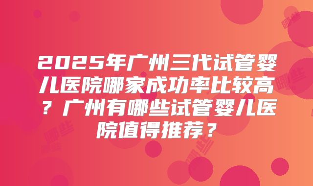 2025年广州三代试管婴儿医院哪家成功率比较高?广州有哪些试管婴儿医院值得推荐?