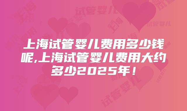 上海试管婴儿费用多少钱呢,上海试管婴儿费用大约多少2025年!