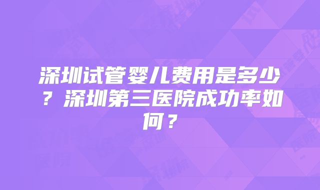 深圳试管婴儿费用是多少？深圳第三医院成功率如何？