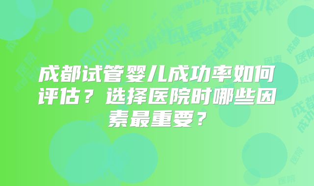 成都试管婴儿成功率如何评估?选择医院时哪些因素最重要?