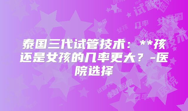 泰国三代试管技术:**孩还是女孩的几率更大?-医院选择