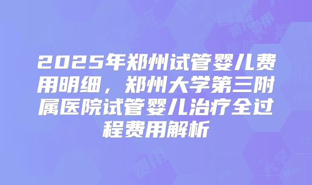 2025年郑州试管婴儿费用明细,郑州大学第三附属医院试管婴儿治疗全过程费用解析