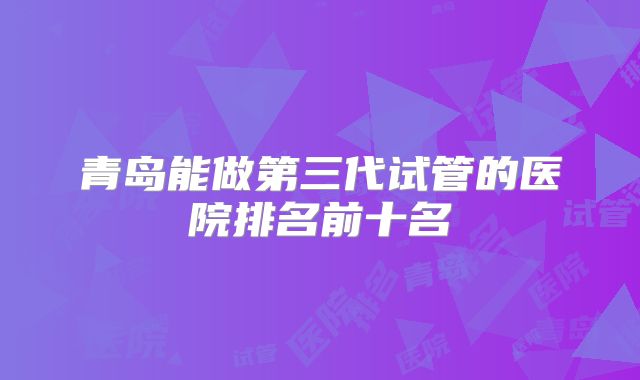 青岛能做第三代试管的医院排名前十名