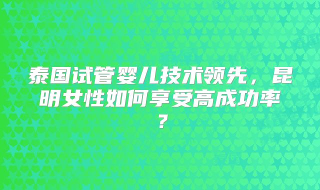 泰国试管婴儿技术领先，昆明女性如何享受高成功率？