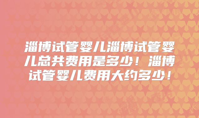 淄博试管婴儿淄博试管婴儿总共费用是多少!淄博试管婴儿费用大约多少!