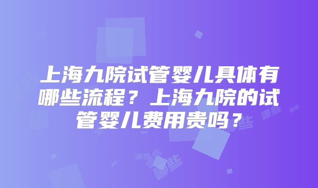 上海九院试管婴儿具体有哪些流程？上海九院的试管婴儿费用贵吗？