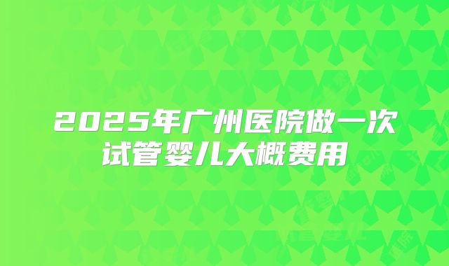 2025年广州医院做一次试管婴儿大概费用
