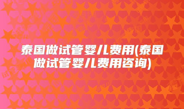 泰国做试管婴儿费用(泰国做试管婴儿费用咨询)