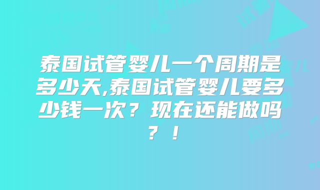 泰国试管婴儿一个周期是多少天,泰国试管婴儿要多少钱一次？现在还能做吗？！