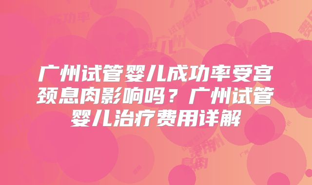 广州试管婴儿成功率受宫颈息肉影响吗?广州试管婴儿治疗费用详解