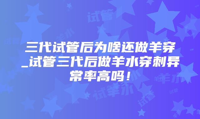 三代试管后为啥还做羊穿_试管三代后做羊水穿刺异常率高吗！