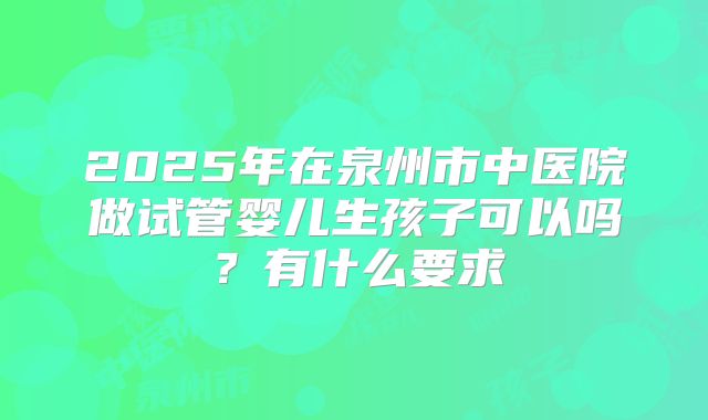 2025年在泉州市中医院做试管婴儿生孩子可以吗?有什么要求
