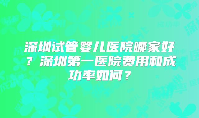 深圳试管婴儿医院哪家好?深圳第一医院费用和成功率如何?