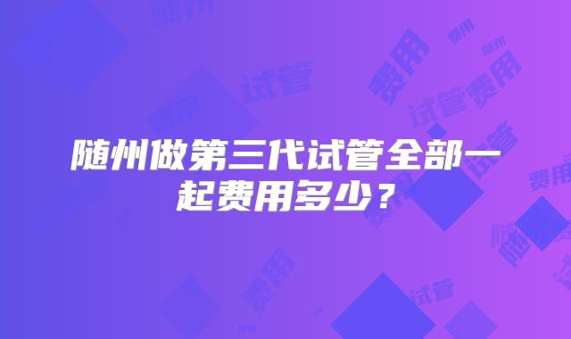 随州做第三代试管全部一起费用多少?