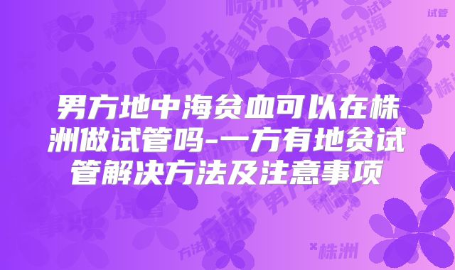 男方地中海贫血可以在株洲做试管吗-一方有地贫试管解决方法及注意事项