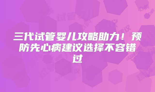三代试管婴儿攻略助力!预防先心病建议选择不容错过