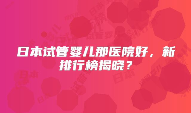 日本试管婴儿那医院好,新排行榜揭晓?