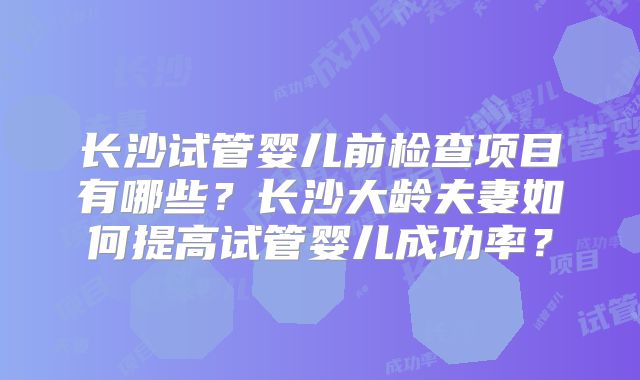 长沙试管婴儿前检查项目有哪些?长沙大龄夫妻如何提高试管婴儿成功率?