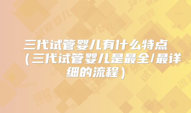 三代试管婴儿有什么特点（三代试管婴儿是最全/最详细的流程）