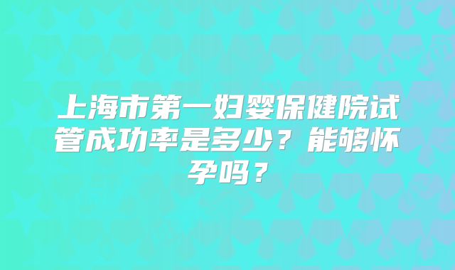 上海市第一妇婴保健院试管成功率是多少?能够怀孕吗?