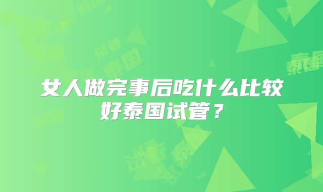 女人做完事后吃什么比较好泰国试管?