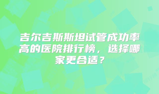 吉尔吉斯斯坦试管成功率高的医院排行榜,选择哪家更合适?