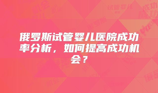 俄罗斯试管婴儿医院成功率分析,如何提高成功机会?