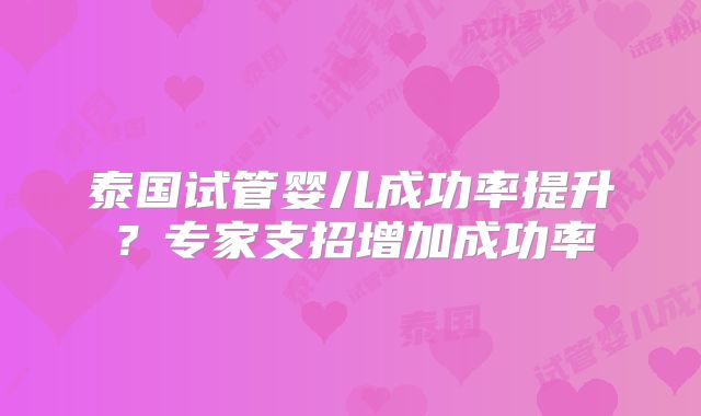 泰国试管婴儿成功率提升？专家支招增加成功率