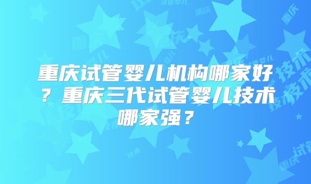 重庆试管婴儿机构哪家好?重庆三代试管婴儿技术哪家强?