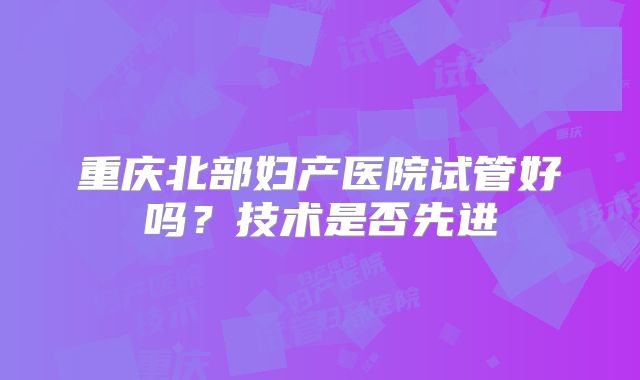 重庆北部妇产医院试管好吗?技术是否先进