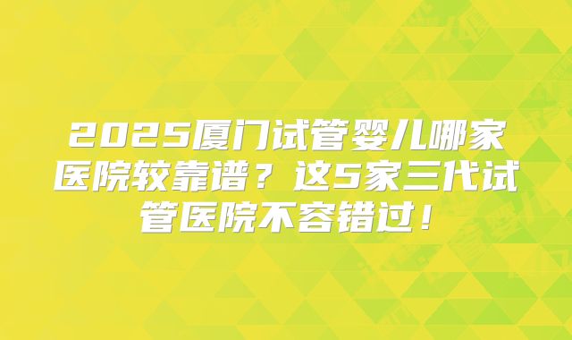 2025厦门试管婴儿哪家医院较靠谱？这5家三代试管医院不容错过！