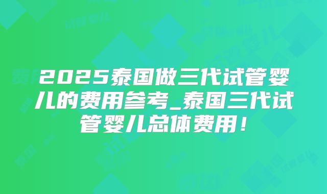 2025泰国做三代试管婴儿的费用参考_泰国三代试管婴儿总体费用！