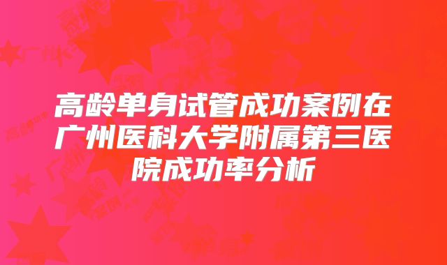 高龄单身试管成功案例在广州医科大学附属第三医院成功率分析
