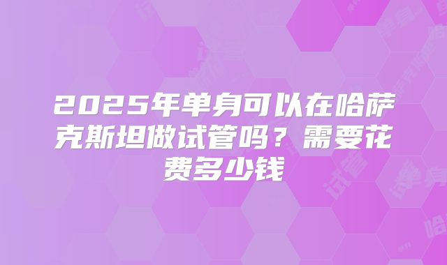 2025年单身可以在哈萨克斯坦做试管吗?需要花费多少钱