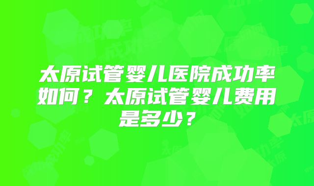 太原试管婴儿医院成功率如何？太原试管婴儿费用是多少？