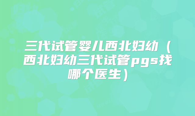 三代试管婴儿西北妇幼（西北妇幼三代试管pgs找哪个医生）