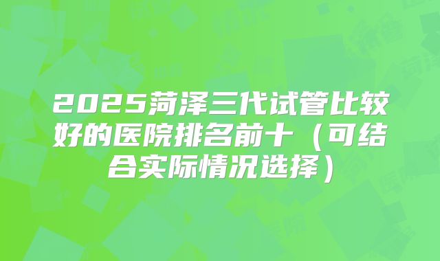 2025菏泽三代试管比较好的医院排名前十（可结合实际情况选择）