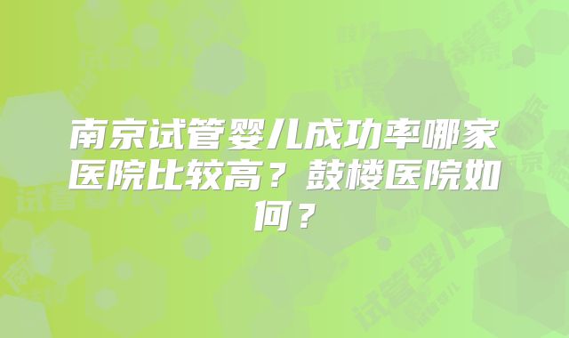 南京试管婴儿成功率哪家医院比较高？鼓楼医院如何？