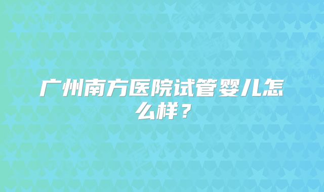 广州南方医院试管婴儿怎么样？
