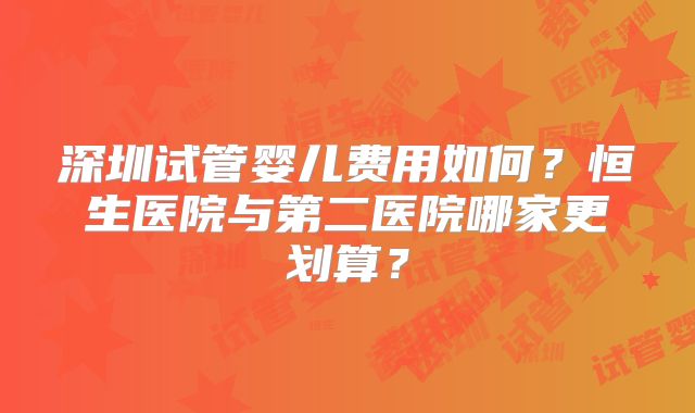 深圳试管婴儿费用如何？恒生医院与第二医院哪家更划算？