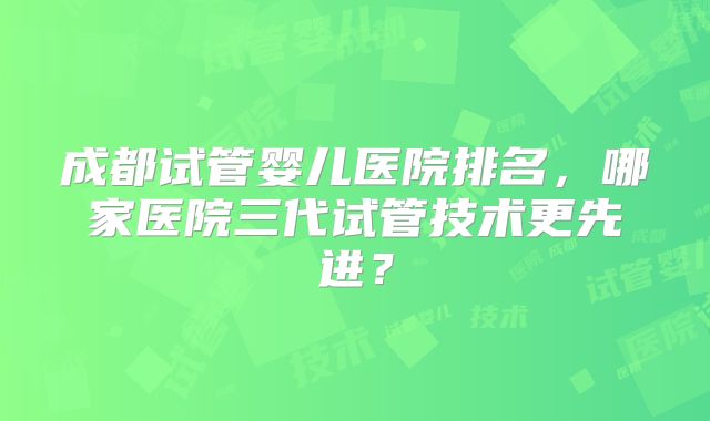 成都试管婴儿医院排名，哪家医院三代试管技术更先进？