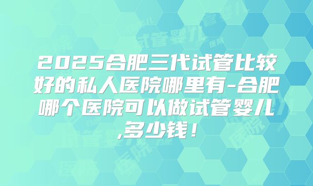2025合肥三代试管比较好的私人医院哪里有-合肥哪个医院可以做试管婴儿,多少钱!
