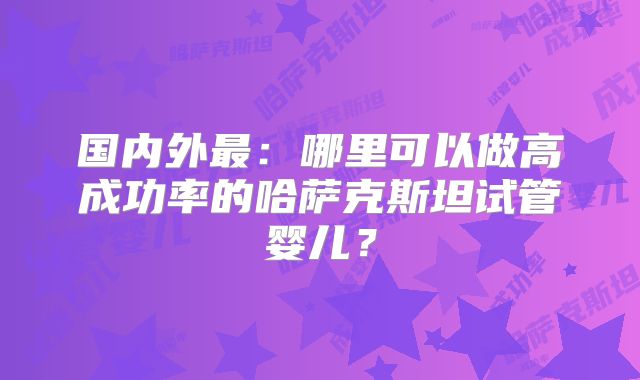 国内外最:哪里可以做高成功率的哈萨克斯坦试管婴儿?