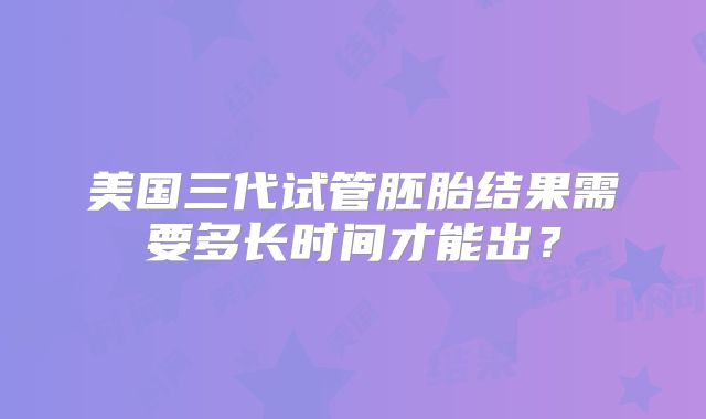 美国三代试管胚胎结果需要多长时间才能出？