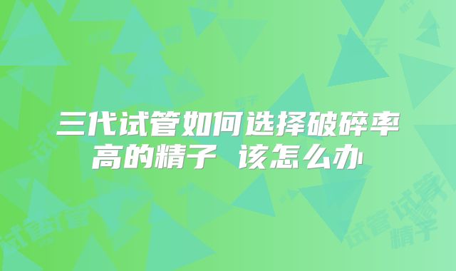 三代试管如何选择破碎率高的精子 该怎么办