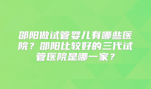 邵阳做试管婴儿有哪些医院？邵阳比较好的三代试管医院是哪一家？